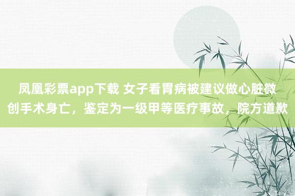 凤凰彩票app下载 女子看胃病被建议做心脏微创手术身亡，鉴定为一级甲等医疗事故，院方道歉