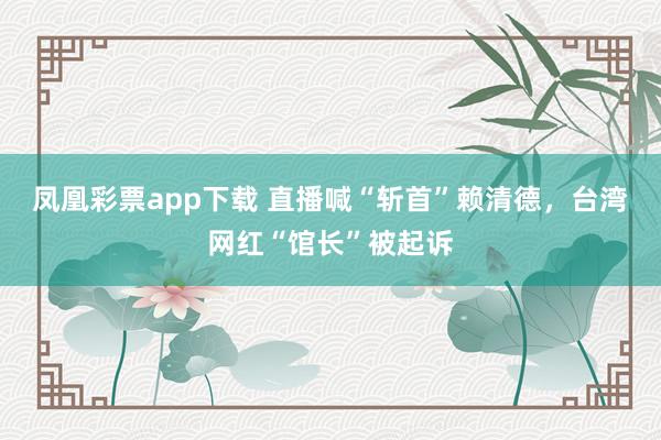 凤凰彩票app下载 直播喊“斩首”赖清德，台湾网红“馆长”被起诉