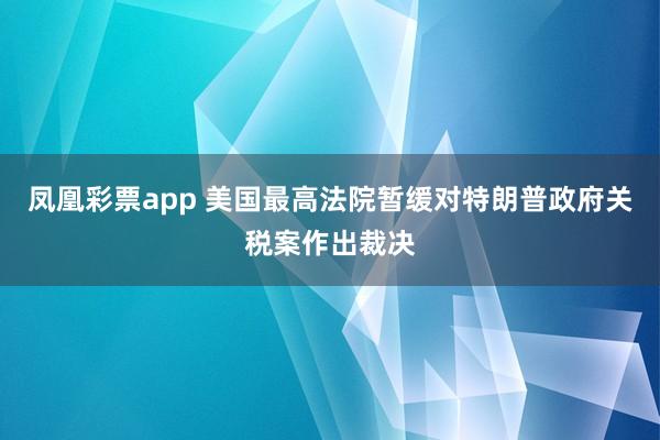 凤凰彩票app 美国最高法院暂缓对特朗普政府关税案作出裁决