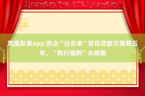 凤凰彩票app 房企“白名单”项目贷款可展期五年，“执行细则”未明确