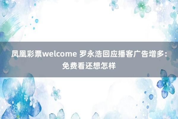 凤凰彩票welcome 罗永浩回应播客广告增多：免费看还想怎样