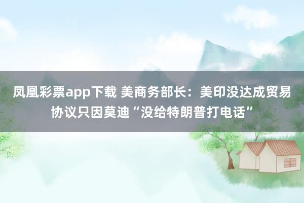 凤凰彩票app下载 美商务部长：美印没达成贸易协议只因莫迪“没给特朗普打电话”