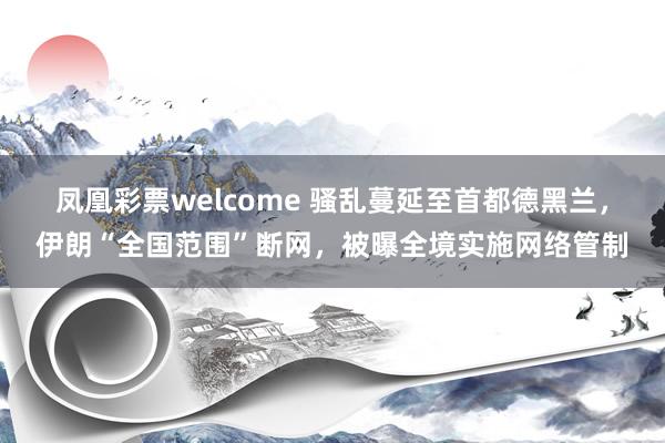 凤凰彩票welcome 骚乱蔓延至首都德黑兰,伊朗“全国范围”断网,被曝全境实施网络管制