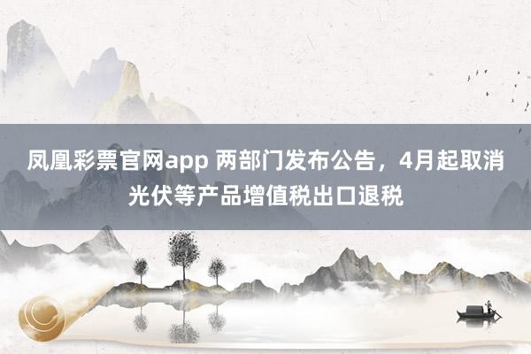 凤凰彩票官网app 两部门发布公告,4月起取消光伏等产品增值税出口退税