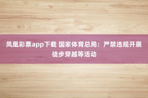 凤凰彩票app下载 国家体育总局：严禁违规开展徒步穿越等活动