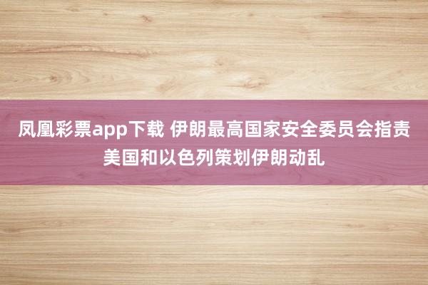 凤凰彩票app下载 伊朗最高国家安全委员会指责美国和以色列策划伊朗动乱