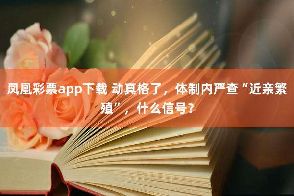 凤凰彩票app下载 动真格了，体制内严查“近亲繁殖”，什么信号？