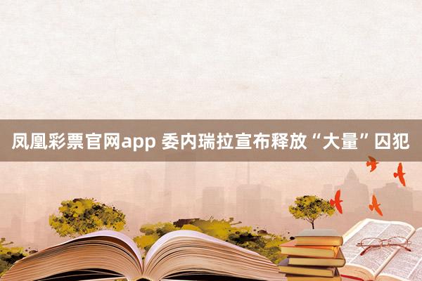 凤凰彩票官网app 委内瑞拉宣布释放“大量”囚犯