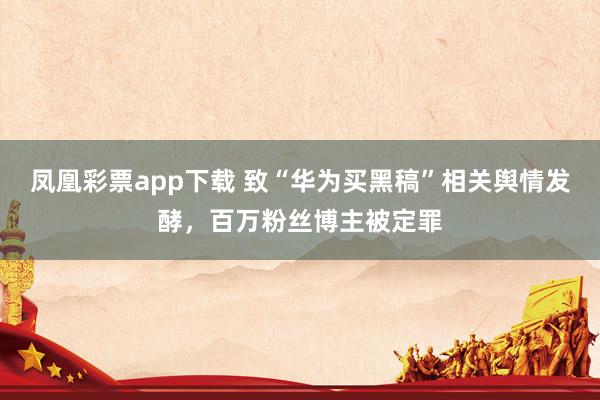 凤凰彩票app下载 致“华为买黑稿”相关舆情发酵，百万粉丝博主被定罪