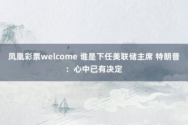 凤凰彩票welcome 谁是下任美联储主席 特朗普：心中已有决定