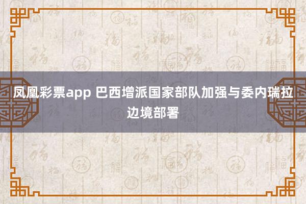 凤凰彩票app 巴西增派国家部队加强与委内瑞拉边境部署