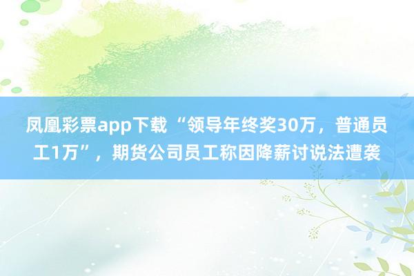 凤凰彩票app下载 “领导年终奖30万，普通员工1万”，期货公司员工称因降薪讨说法遭袭