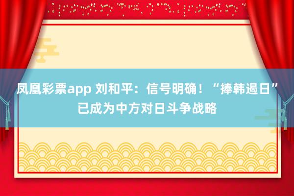 凤凰彩票app 刘和平：信号明确！“捧韩遏日”已成为中方对日斗争战略