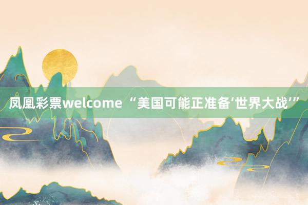 凤凰彩票welcome “美国可能正准备‘世界大战’”