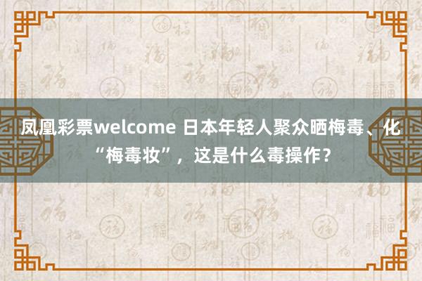 凤凰彩票welcome 日本年轻人聚众晒梅毒、化“梅毒妆”，这是什么毒操作？