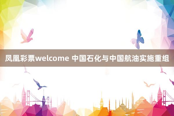 凤凰彩票welcome 中国石化与中国航油实施重组