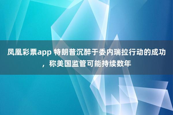 凤凰彩票app 特朗普沉醉于委内瑞拉行动的成功，称美国监管可能持续数年