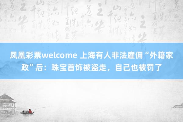 凤凰彩票welcome 上海有人非法雇佣“外籍家政”后:珠宝首饰被盗走,自己也被罚了