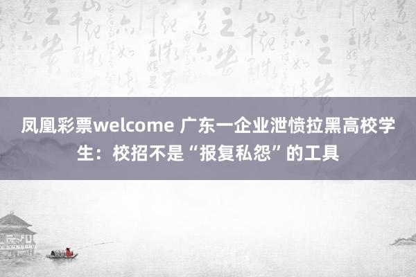 凤凰彩票welcome 广东一企业泄愤拉黑高校学生：校招不是“报复私怨”的工具