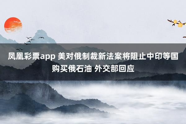 凤凰彩票app 美对俄制裁新法案将阻止中印等国购买俄石油 外交部回应