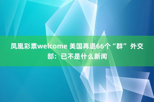 凤凰彩票welcome 美国再退66个“群” 外交部：已不是什么新闻