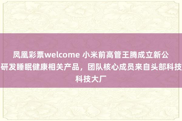凤凰彩票welcome 小米前高管王腾成立新公司，研发睡眠健康相关产品，团队核心成员来自头部科技大厂