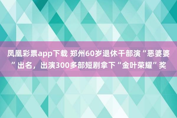 凤凰彩票app下载 郑州60岁退休干部演“恶婆婆”出名，出演300多部短剧拿下“金叶荣耀”奖