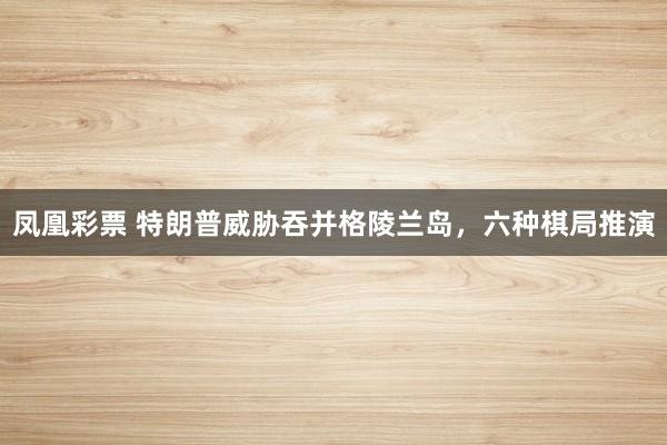 凤凰彩票 特朗普威胁吞并格陵兰岛，六种棋局推演