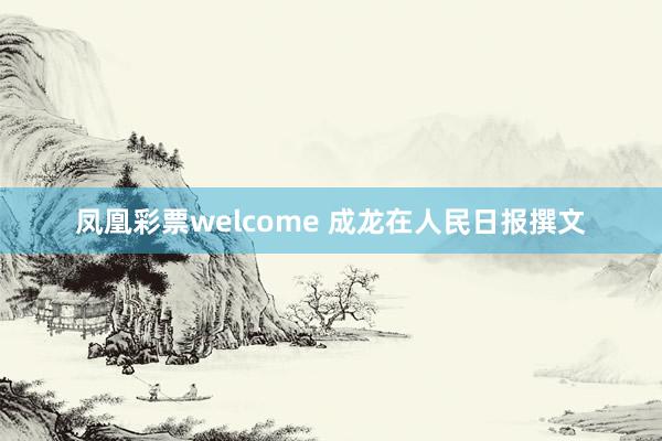 凤凰彩票welcome 成龙在人民日报撰文