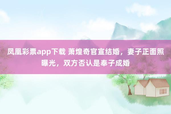 凤凰彩票app下载 萧煌奇官宣结婚，妻子正面照曝光，双方否认是奉子成婚