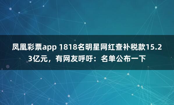凤凰彩票app 1818名明星网红查补税款15.23亿元，有网友呼吁：名单公布一下