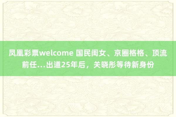 凤凰彩票welcome 国民闺女、京圈格格、顶流前任…出道25年后，关晓彤等待新身份