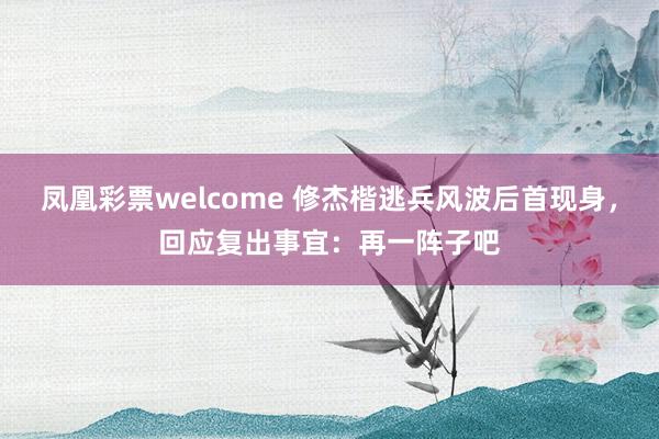 凤凰彩票welcome 修杰楷逃兵风波后首现身，回应复出事宜：再一阵子吧