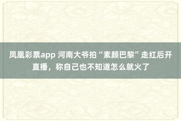 凤凰彩票app 河南大爷拍“素颜巴黎”走红后开直播,称自己也不知道怎么就火了