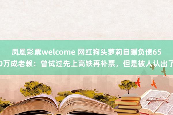 凤凰彩票welcome 网红狗头萝莉自曝负债650万成老赖：曾试过先上高铁再补票，但是被人认出了
