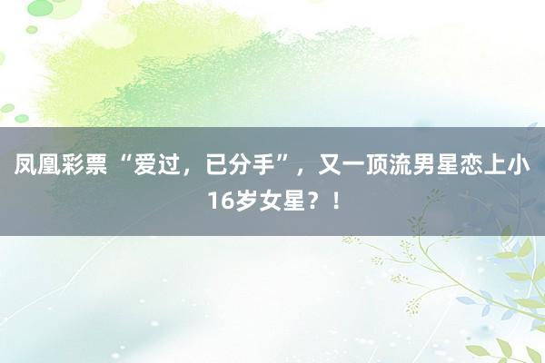凤凰彩票 “爱过，已分手”，又一顶流男星恋上小16岁女星？！