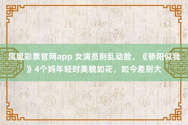 凤凰彩票官网app 女演员别乱动脸，《骄阳似我》4个妈年轻时美貌如花，如今差别大