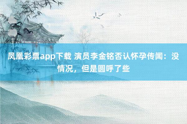 凤凰彩票app下载 演员李金铭否认怀孕传闻：没情况，但是圆呼了些