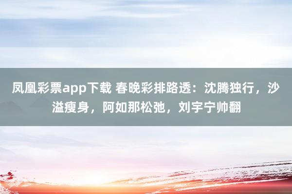 凤凰彩票app下载 春晚彩排路透：沈腾独行，沙溢瘦身，阿如那松弛，刘宇宁帅翻