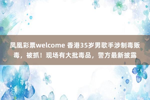 凤凰彩票welcome 香港35岁男歌手涉制毒贩毒，被抓！现场有大批毒品，警方最新披露