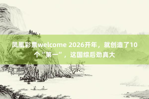 凤凰彩票welcome 2026开年，就创造了10个“第一”，这国综后劲真大