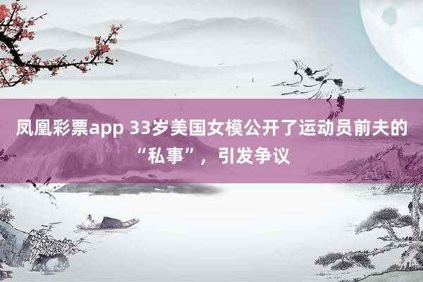 凤凰彩票app 33岁美国女模公开了运动员前夫的“私事”，引发争议