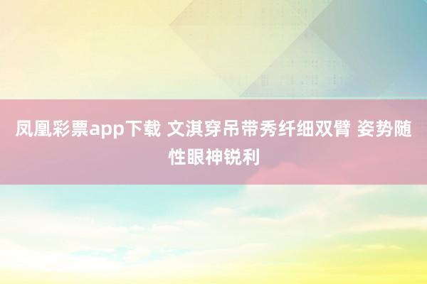 凤凰彩票app下载 文淇穿吊带秀纤细双臂 姿势随性眼神锐利