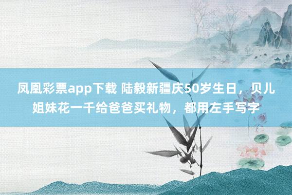 凤凰彩票app下载 陆毅新疆庆50岁生日，贝儿姐妹花一千给爸爸买礼物，都用左手写字