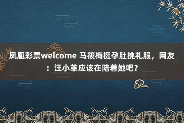 凤凰彩票welcome 马筱梅挺孕肚挑礼服，网友：汪小菲应该在陪着她吧？