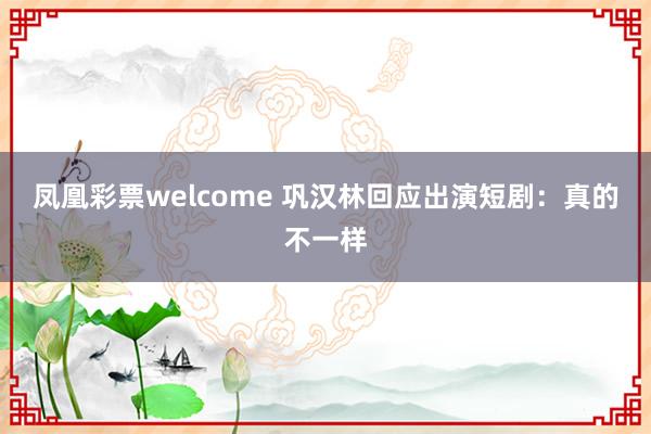 凤凰彩票welcome 巩汉林回应出演短剧：真的不一样