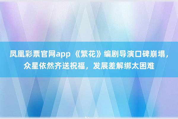 凤凰彩票官网app 《繁花》编剧导演口碑崩塌，众星依然齐送祝福，发展差解绑太困难