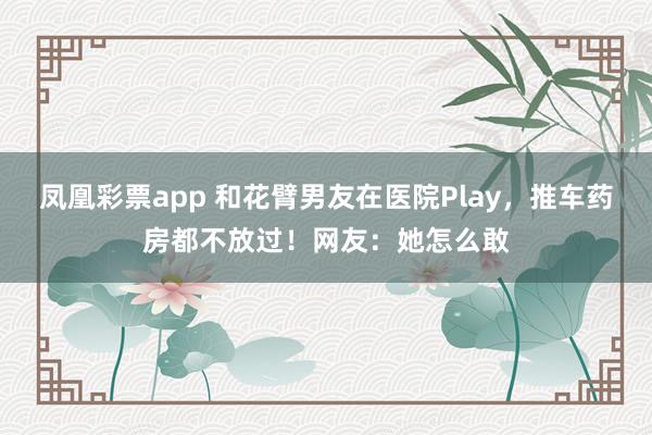 凤凰彩票app 和花臂男友在医院Play，推车药房都不放过！网友：她怎么敢