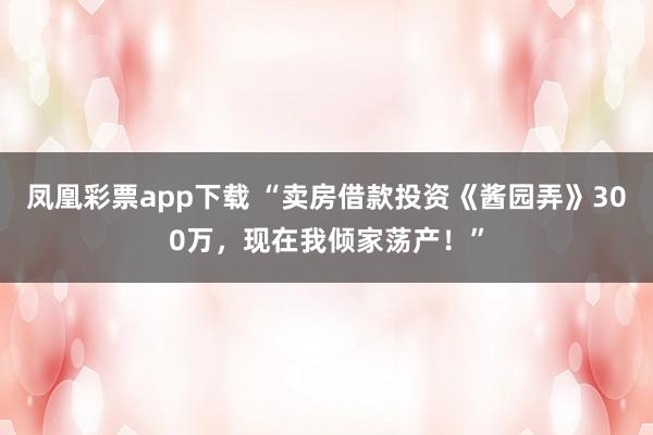 凤凰彩票app下载 “卖房借款投资《酱园弄》300万，现在我倾家荡产！”