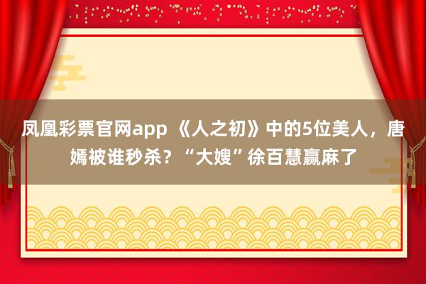 凤凰彩票官网app 《人之初》中的5位美人，唐嫣被谁秒杀？“大嫂”徐百慧赢麻了